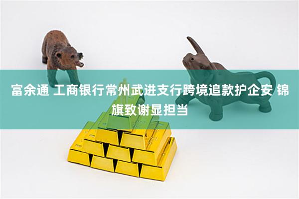 富余通 工商银行常州武进支行跨境追款护企安 锦旗致谢显担当