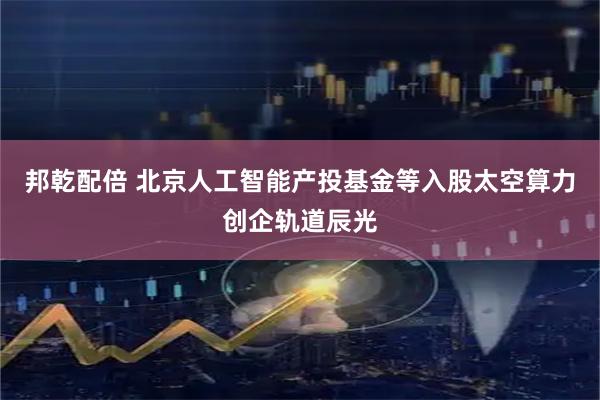 邦乾配倍 北京人工智能产投基金等入股太空算力创企轨道辰光