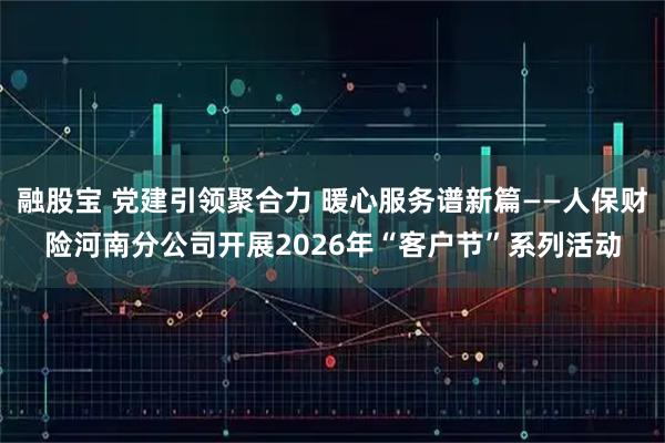 融股宝 党建引领聚合力 暖心服务谱新篇——人保财险河南分公司开展2026年“客户节”系列活动