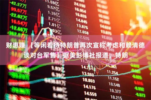 财惠赚 【等闲看待特朗普再次宣称考虑和赖清德谈对台军售】据美彭博社报道，特朗