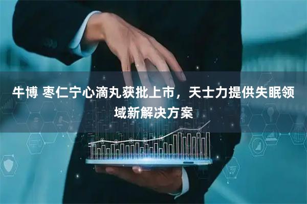 牛博 枣仁宁心滴丸获批上市，天士力提供失眠领域新解决方案