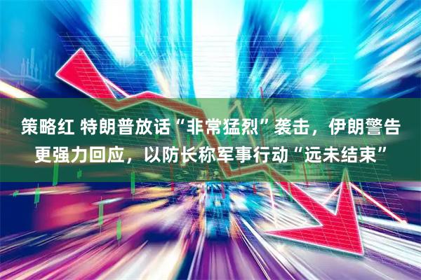 策略红 特朗普放话“非常猛烈”袭击，伊朗警告更强力回应，以防长称军事行动“远未结束”