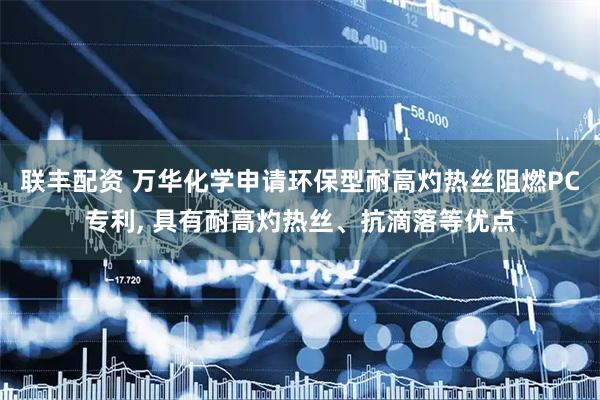 联丰配资 万华化学申请环保型耐高灼热丝阻燃PC专利, 具有耐高灼热丝、抗滴落等优点