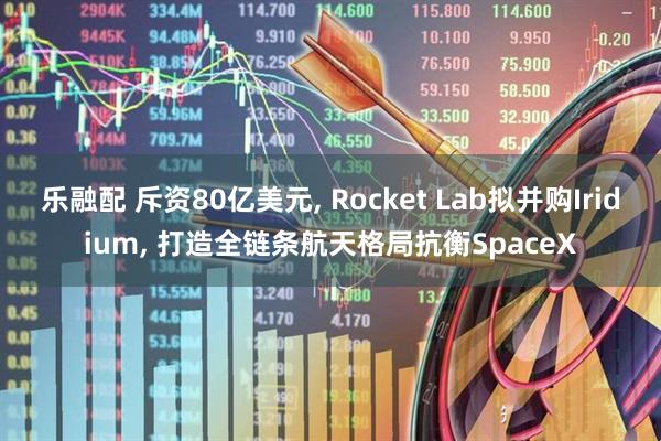 乐融配 斥资80亿美元, Rocket Lab拟并购Iridium, 打造全链条航天格局抗衡SpaceX