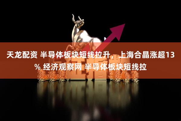 天龙配资 半导体板块短线拉升，上海合晶涨超13% 经济观察网 半导体板块短线拉