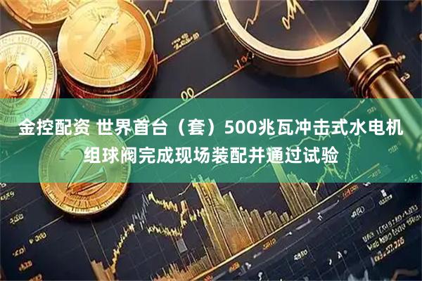金控配资 世界首台（套）500兆瓦冲击式水电机组球阀完成现场装配并通过试验