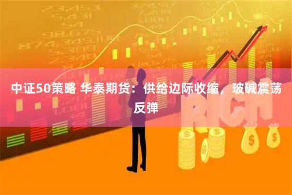中证50策略 华泰期货:供给边际收缩,玻碱震荡反弹