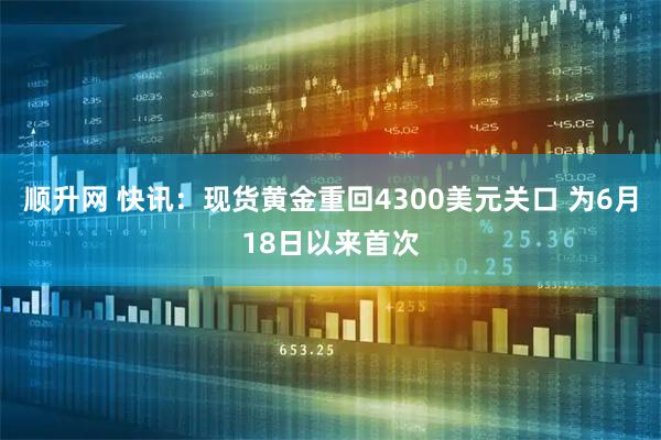 顺升网 快讯：现货黄金重回4300美元关口 为6月18日以来首次
