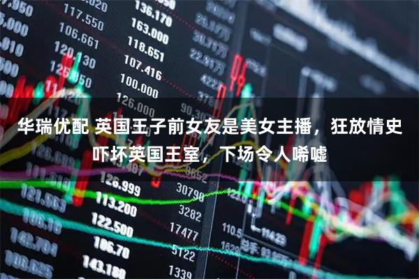 华瑞优配 英国王子前女友是美女主播，狂放情史吓坏英国王室，下场令人唏嘘
