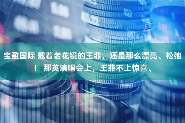 宝盈国际 戴着老花镜的王菲，还是那么漂亮、松弛！ 那英演唱会上，王菲不上惊喜、