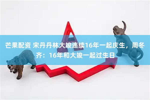 芒果配资 宋丹丹林大竣连续16年一起庆生，周冬齐：16年和大竣一起过生日