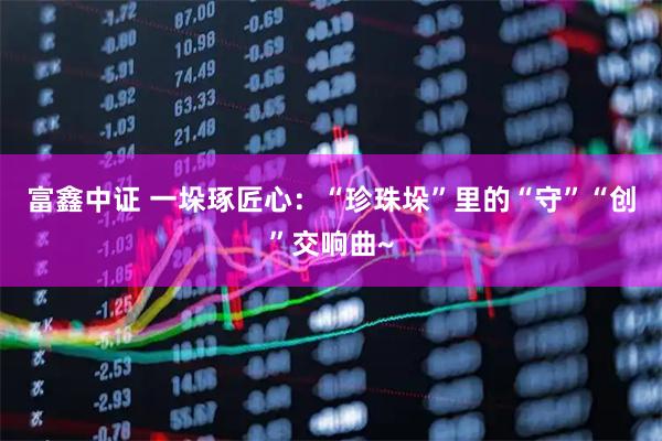 富鑫中证 一垛琢匠心：“珍珠垛”里的“守”“创”交响曲~