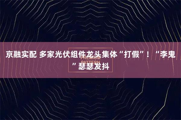 京融实配 多家光伏组件龙头集体“打假”！“李鬼”瑟瑟发抖