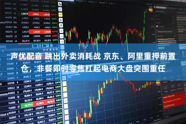 声优配音 跳出外卖消耗战 京东、阿里重押前置仓，非餐即时零售扛起电商大盘突围重任