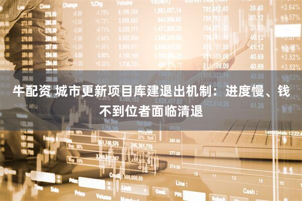 牛配资 城市更新项目库建退出机制：进度慢、钱不到位者面临清退